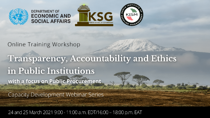 The United Nations Department of Economic and Social Affairs (UN DESA), through its Division for Public Institutions and Digital Government (DPIDG), the Kenya School of Government (KSG) and the Kenya Institute of Supplies Management (KISM) are co-organizing an online training workshop on piloting a Toolkit on Transparency, Accountability and Ethics in Public Institutions, developed by UN DESA/DPIDG. Selected modules from the Toolkit will be covered during an online training workshop.  The Toolkit is part of UN DESA/DPIDG’s Curriculum on Governance for Implementing the Sustainable Development Goals (SDGs). The Curriculum can help equip public servants with the knowledge and capacities to effectively implement the SDGs.   During the training, participants will gain knowledge of key issues related to transparency, accountability and ethics in public institutions, discuss specific topics in small groups, exchange information on practical examples and lessons learned from other countries.  Two modules of the Toolkit will be pilot tested during the workshop; the module on the Essentials of ethics and public integrity and the module on Transparent public procurement. The workshop will consist of a mix of presentations from guest speakers and interactive elements that engage participants and open space for discussion and exchange of experiences. Participants will be able to provide comments and feedback on the Toolkit.  URL: https://publicadministration.un.org/en/news-and-events/calendar/ModuleID/1146/ItemID/3077/mctl/EventDetails